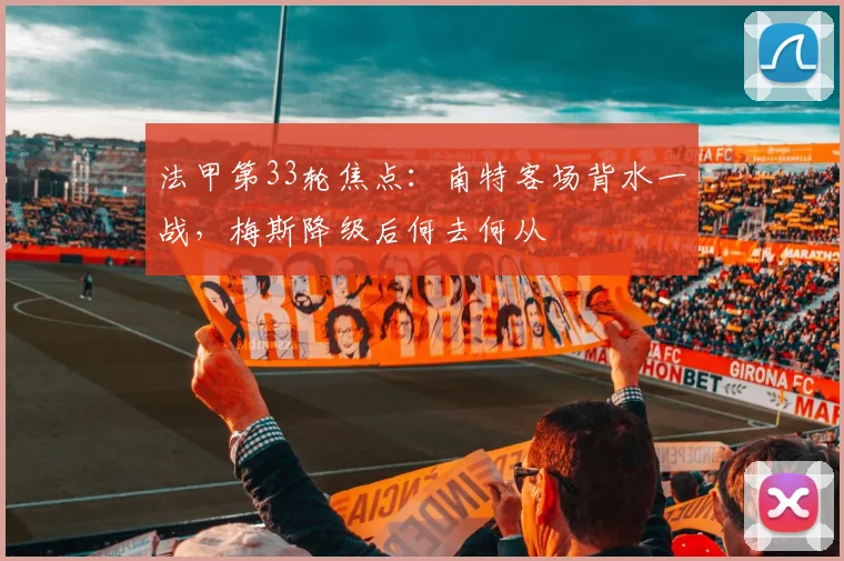法甲第33轮焦点：南特客场背水一战，梅斯降级后何去何从