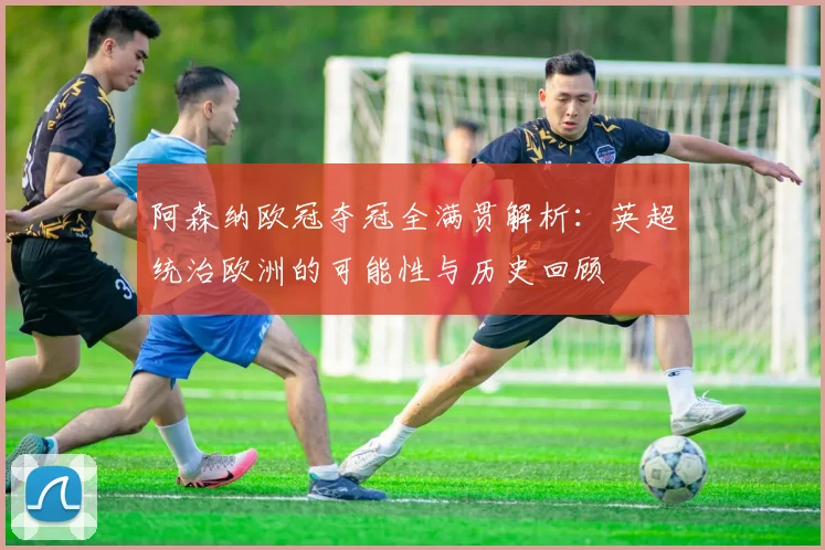 阿森纳欧冠夺冠全满贯解析:英超统治欧洲的可能性与历史回顾