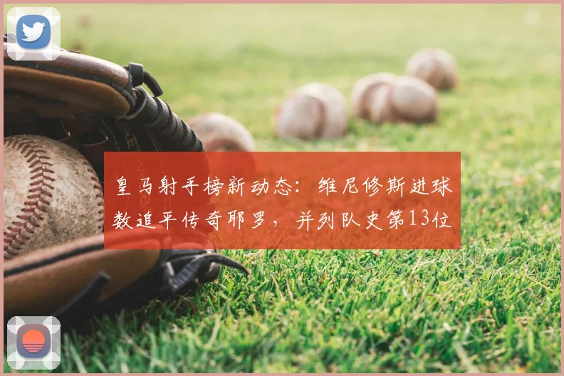 皇马射手榜新动态：维尼修斯进球数追平传奇耶罗，并列队史第13位解析