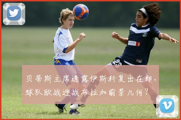 贝蒂斯主席透露伊斯科复出在即，球队欧战迎战布拉加前景几何？