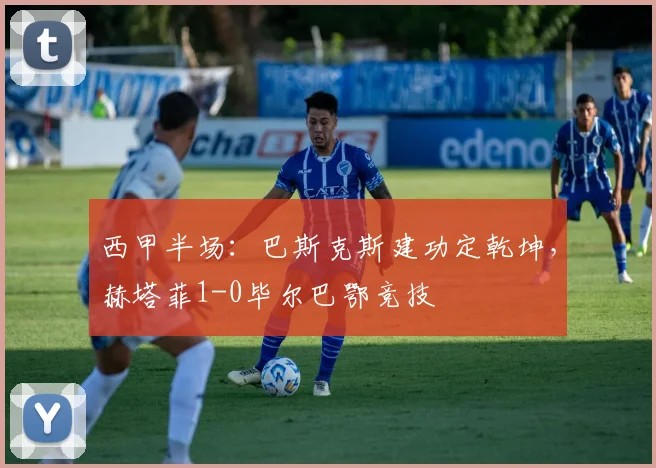 西甲半场：巴斯克斯建功定乾坤，赫塔菲1-0毕尔巴鄂竞技