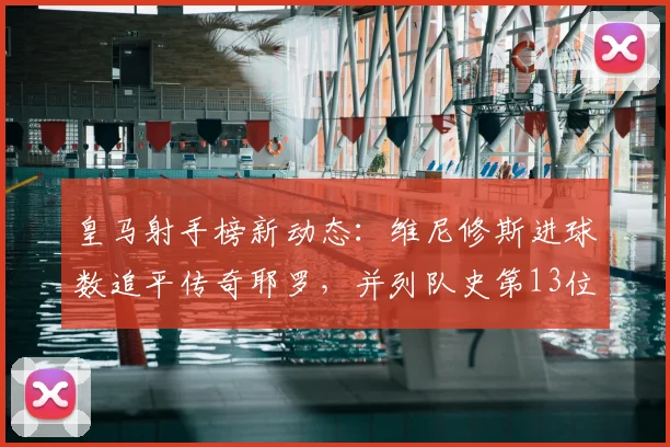 皇马射手榜新动态：维尼修斯进球数追平传奇耶罗，并列队史第13位解析