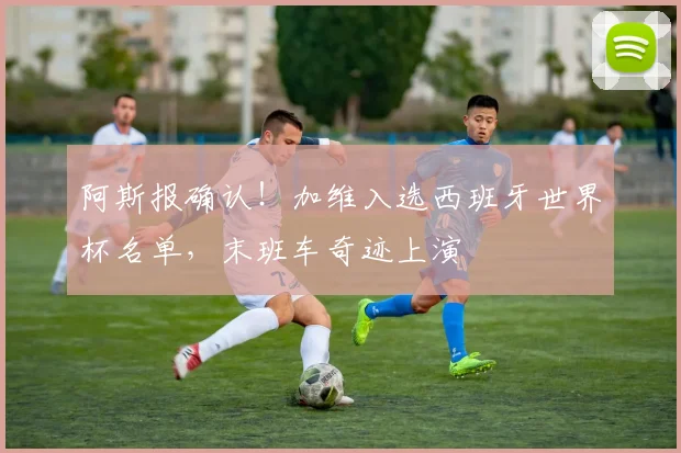阿斯报确认！加维入选西班牙世界杯名单，末班车奇迹上演