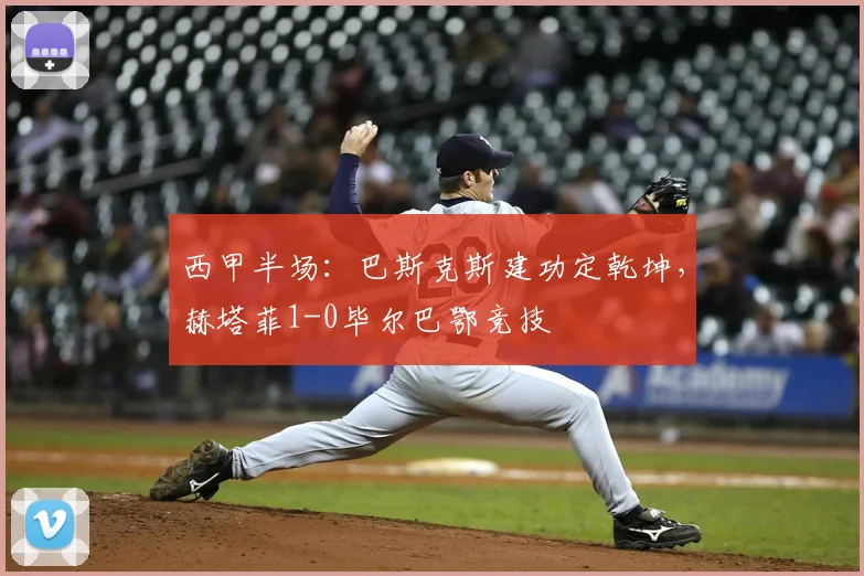 西甲半场：巴斯克斯建功定乾坤，赫塔菲1-0毕尔巴鄂竞技