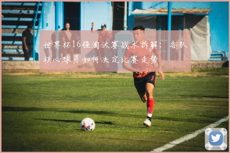 世界杯16强淘汰赛战术拆解：各队核心球员如何决定比赛走势