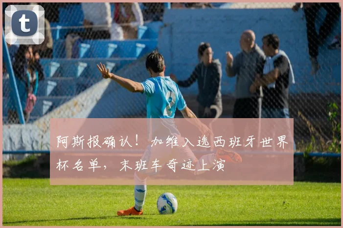 阿斯报确认!加维入选西班牙世界杯名单,末班车奇迹上演